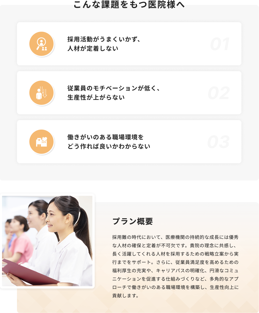 採用難の時代において、医療機関の持続的な成長には優秀な人材の確保と定着が不可欠です。貴院の理念に共感し、長く活躍してくれる人材を採用するための戦略立案から実行までをサポート。さらに、従業員満足度を高めるための福利厚生の充実や、キャリアパスの明確化、円滑なコミュニケーションを促進する仕組みづくりなど、多角的なアプローチで働きがいのある職場環境を構築し、生産性向上に貢献します。