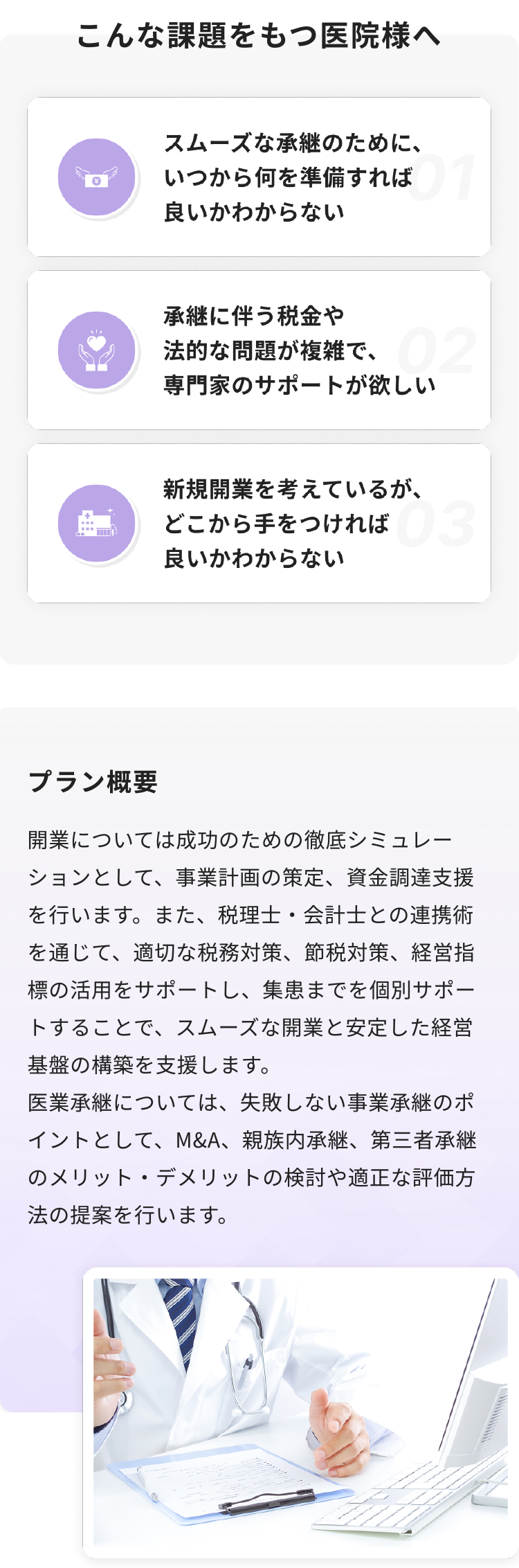 開業については成功のための徹底シミュレーションとして、事業計画の策定、資金調達支援を行います。また、税理士・会計士との連携術を通じて、適切な税務対策、節税対策、経営指標の活用をサポートし、集患までを個別サポートすることで、スムーズな開業と安定した経営基盤の構築を支援します。
医業承継については、失敗しない事業承継のポイントとして、M&A、親族内承継、第三者承継のメリット・デメリットの検討や適正な評価方法の提案を行います。