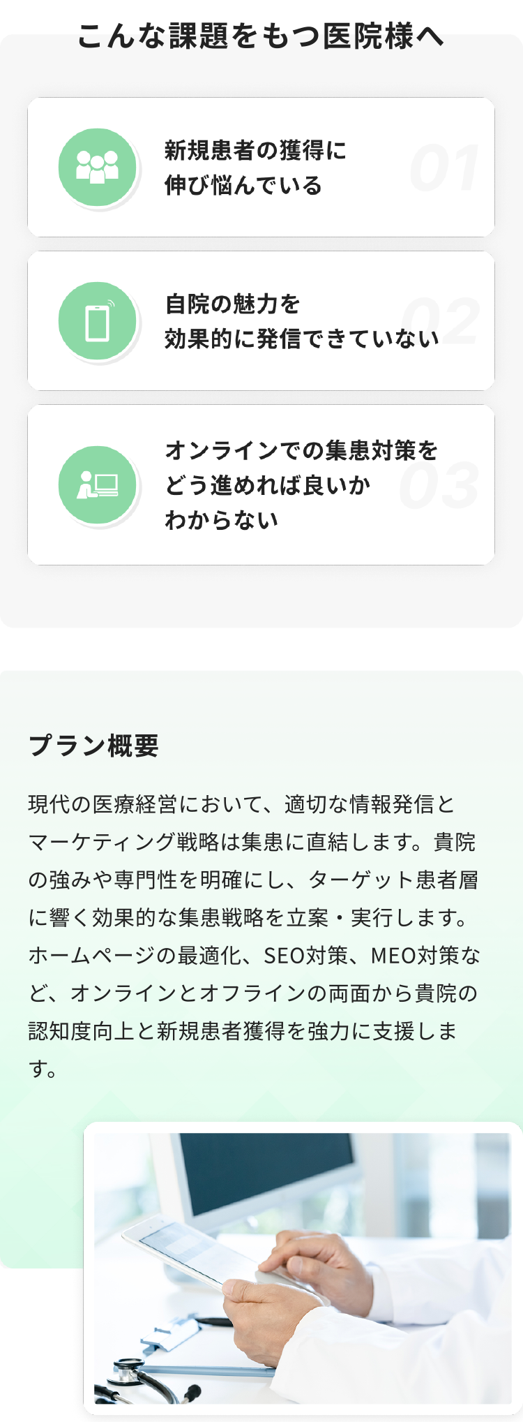 現代の医療経営において、適切な情報発信とマーケティング戦略は集患に直結します。貴院の強みや専門性を明確にし、ターゲット患者層に響く効果的な集患戦略を立案・実行します。ホームページの最適化、SEO対策、MEO対策など、オンラインとオフラインの両面から貴院の認知度向上と新規患者獲得を強力に支援します。