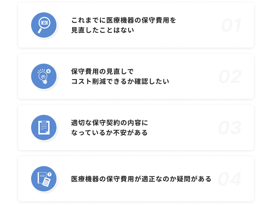 これまでに医療機器の保守費用を⾒直したことはない / 保守費⽤の⾒直しでコスト削減できるか確認したい / 適切な保守契約の内容になっているか不安がある / 医療機器の保守費⽤が適正なのか疑問がある
