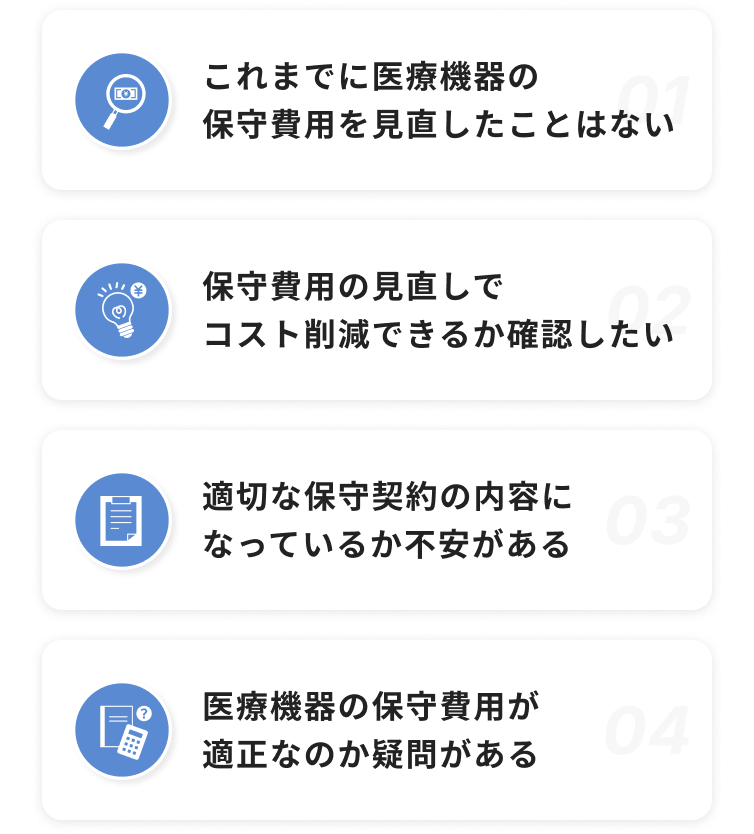 これまでに医療機器の保守費用を⾒直したことはない / 保守費⽤の⾒直しでコスト削減できるか確認したい / 適切な保守契約の内容になっているか不安がある / 医療機器の保守費⽤が適正なのか疑問がある