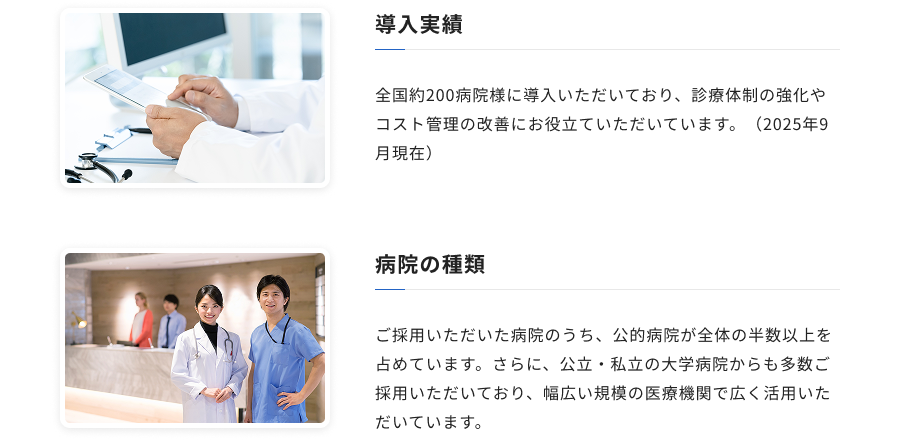 導入実績：全国約200病院様に導入いただいており、診療体制の強化やコスト管理の改善にお役立ていただいています。（2025年9月現在） / 病院の種類：ご採用いただいた病院のうち、公的病院が全体の半数以上を占めています。さらに、公立・私立の大学病院からも多数ご採用いただいており、幅広い規模の医療機関で広く活用いただいています。