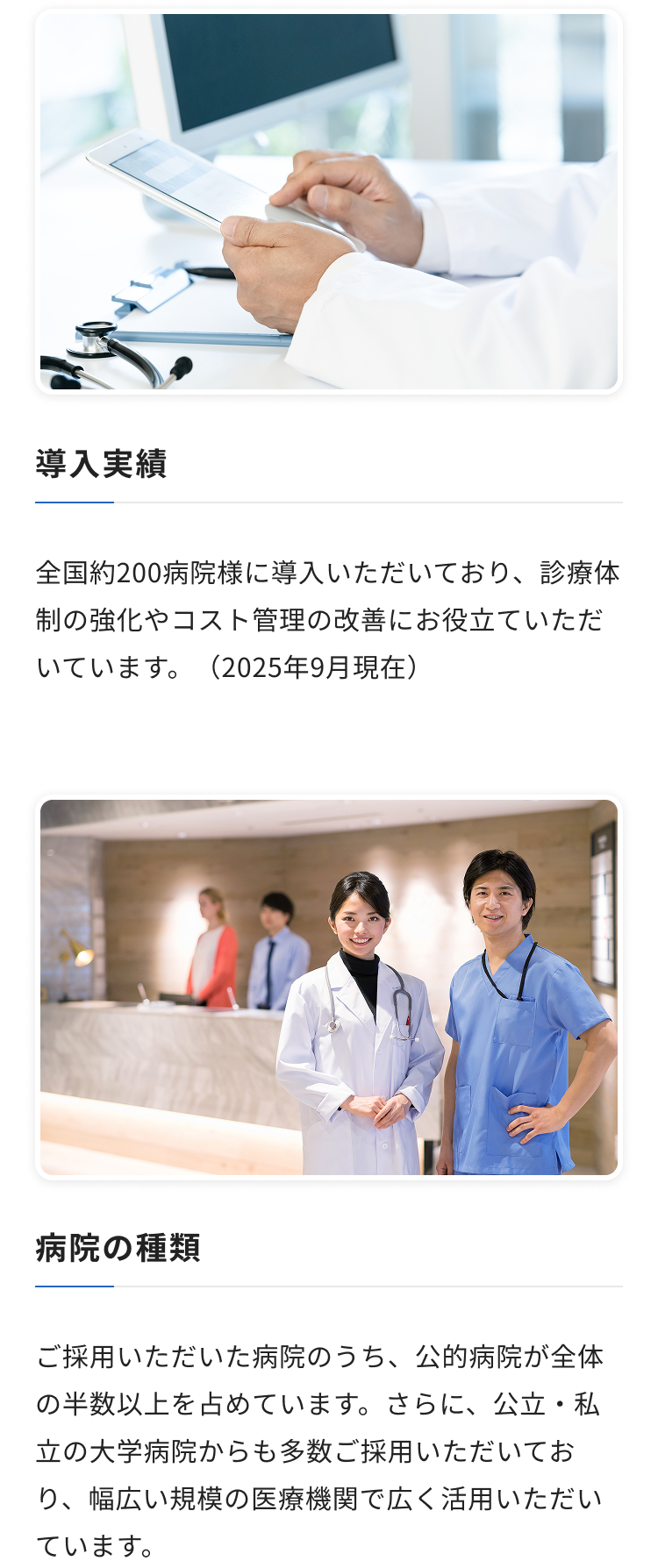 導入実績：全国約200病院様に導入いただいており、診療体制の強化やコスト管理の改善にお役立ていただいています。（2025年9月現在） / 病院の種類：ご採用いただいた病院のうち、公的病院が全体の半数以上を占めています。さらに、公立・私立の大学病院からも多数ご採用いただいており、幅広い規模の医療機関で広く活用いただいています。