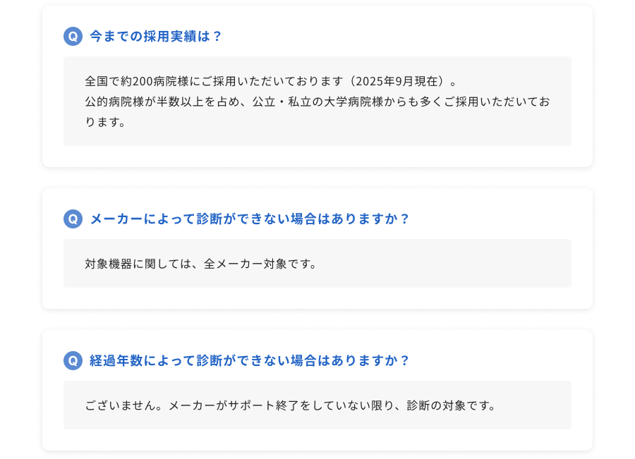 今までの採用実績は？：全国で約200病院様にご採用いただいております（2025年9月現在）。公的病院様が半数以上を占め、公立・私立の大学病院様からも多くご採用いただいております。/ メーカーによって診断ができない場合はありますか？：対象機器に関しては、全メーカー対象です。 / 経過年数によって診断ができない場合はありますか？：ございません。メーカーがサポート終了をしていない限り、診断の対象です。