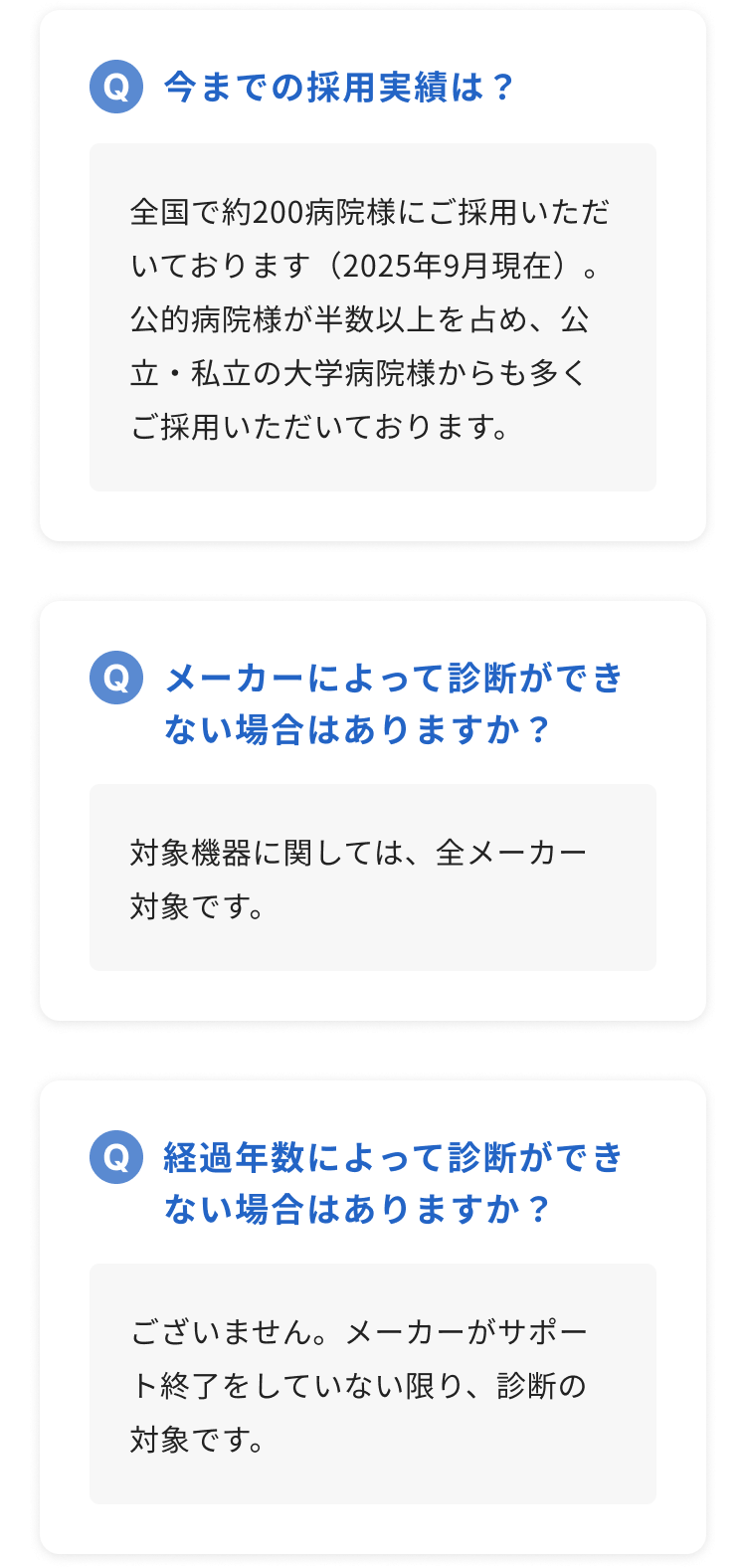 今までの採用実績は？：全国で約200病院様にご採用いただいております（2025年9月現在）。公的病院様が半数以上を占め、公立・私立の大学病院様からも多くご採用いただいております。/ メーカーによって診断ができない場合はありますか？：対象機器に関しては、全メーカー対象です。 / 経過年数によって診断ができない場合はありますか？：ございません。メーカーがサポート終了をしていない限り、診断の対象です。